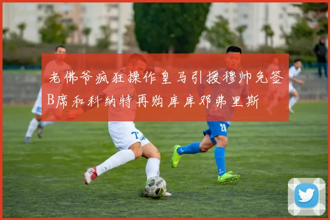 老佛爷疯狂操作皇马引援穆帅免签B席和科纳特再购库库邓弗里斯