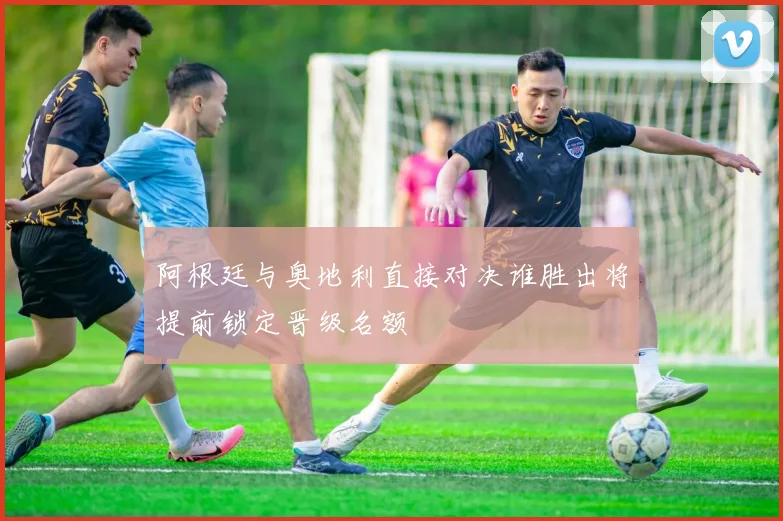 阿根廷与奥地利直接对决谁胜出将提前锁定晋级名额
