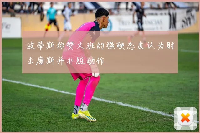 波蒂斯称赞文班的强硬态度认为肘击唐斯并非脏动作