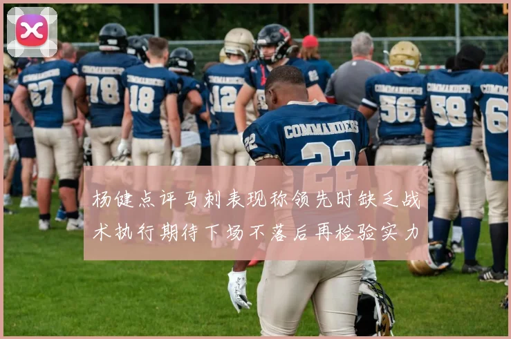 杨健点评马刺表现称领先时缺乏战术执行期待下场不落后再检验实力