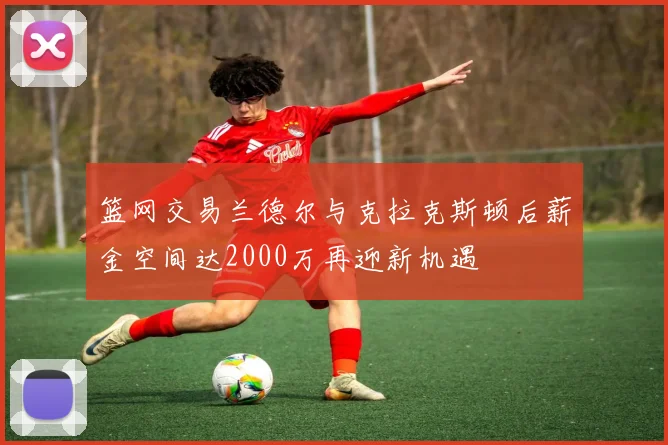 篮网交易兰德尔与克拉克斯顿后薪金空间达2000万再迎新机遇