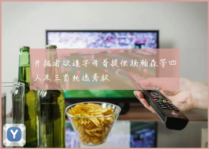 开拓者欲追字母哥提供杨瀚森等四人及三首轮选秀权