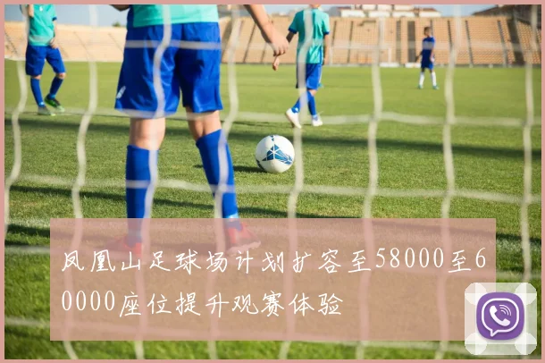 凤凰山足球场计划扩容至58000至60000座位提升观赛体验