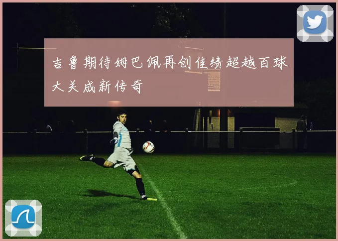 吉鲁期待姆巴佩再创佳绩超越百球大关成新传奇