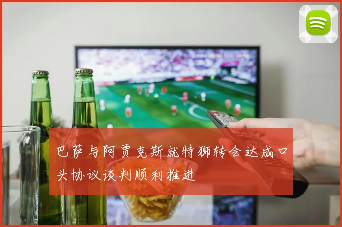 巴萨与阿贾克斯就特狮转会达成口头协议谈判顺利推进