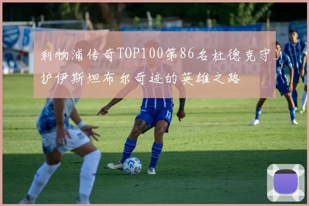 利物浦传奇TOP100第86名杜德克守护伊斯坦布尔奇迹的英雄之路