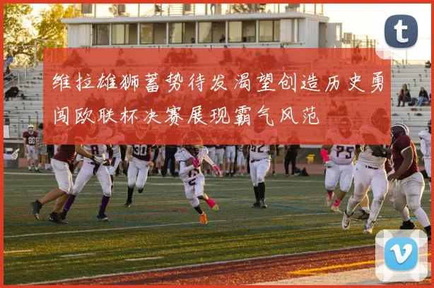 维拉雄狮蓄势待发渴望创造历史勇闯欧联杯决赛展现霸气风范
