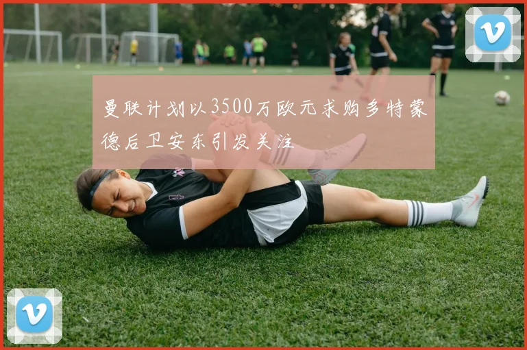 曼联计划以3500万欧元求购多特蒙德后卫安东引发关注