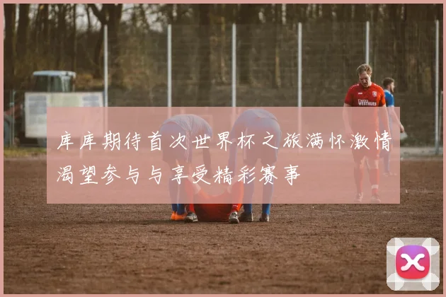 库库期待首次世界杯之旅满怀激情渴望参与与享受精彩赛事