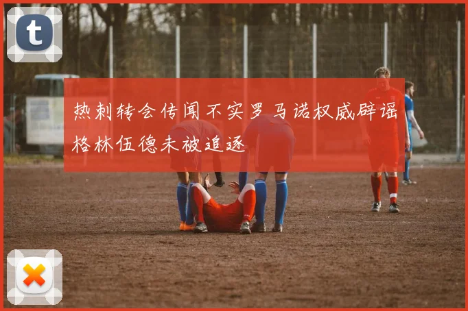 热刺转会传闻不实罗马诺权威辟谣格林伍德未被追逐