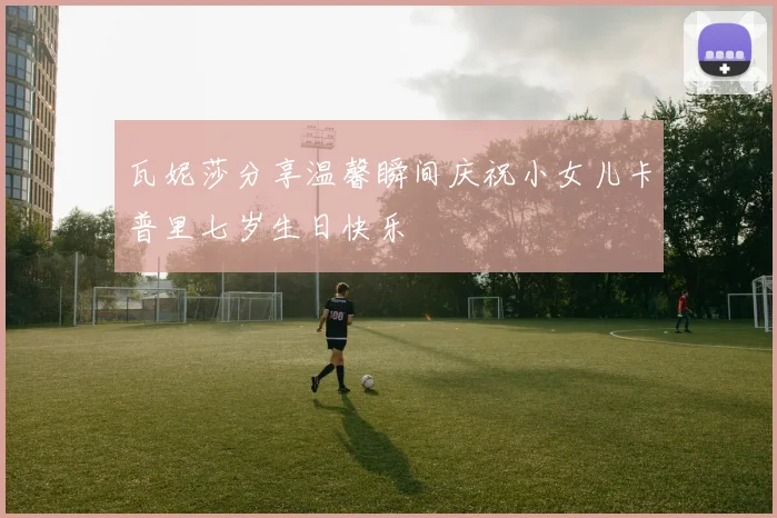 瓦妮莎分享温馨瞬间庆祝小女儿卡普里七岁生日快乐