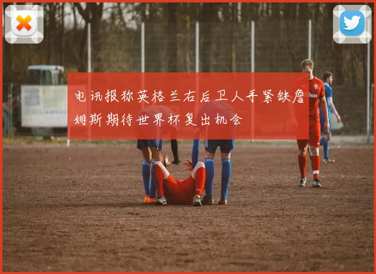 电讯报称英格兰右后卫人手紧缺詹姆斯期待世界杯复出机会