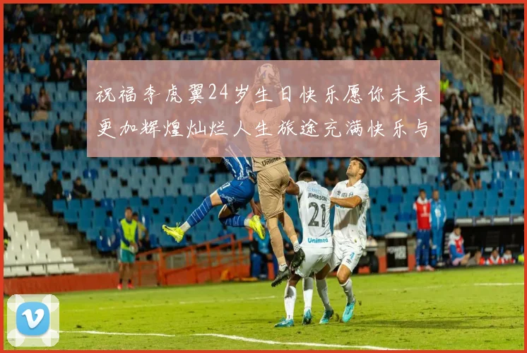 祝福李虎翼24岁生日快乐愿你未来更加辉煌灿烂人生旅途充满快乐与成功