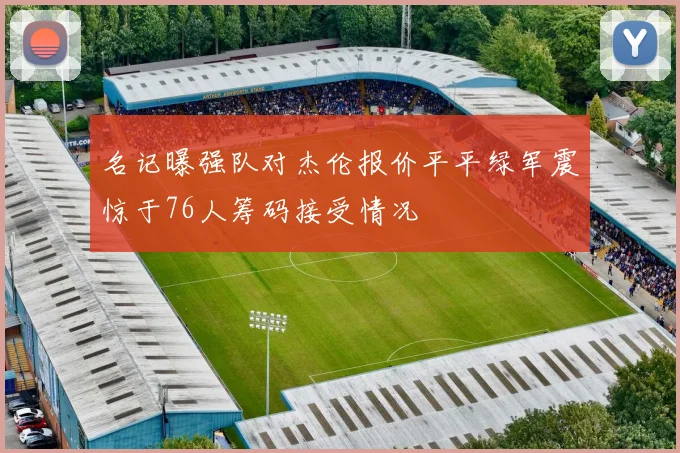 名记曝强队对杰伦报价平平绿军震惊于76人筹码接受情况