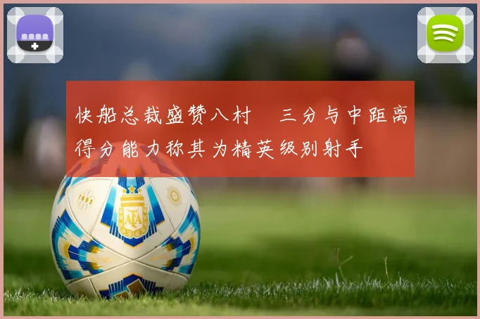 快船总裁盛赞八村塁三分与中距离得分能力称其为精英级别射手
