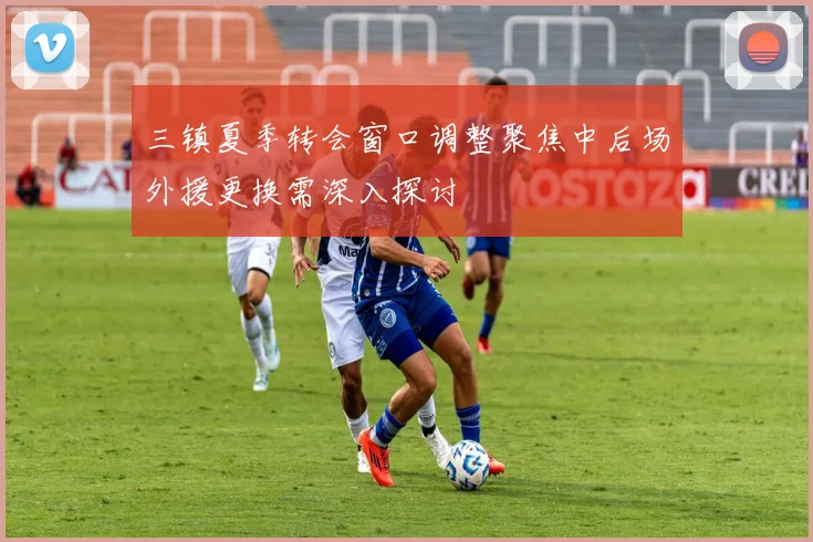 三镇夏季转会窗口调整聚焦中后场外援更换需深入探讨